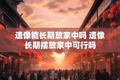 遗像能长期放家中吗 遗像长期摆放家中可行吗 遗像能长期放家中吗 遗像长期摆放家中可行吗