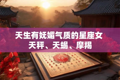 天生有妩媚气质的星座女 天秤、天蝎、摩羯 天生有妩媚气质的星座女 天秤、天蝎、摩羯