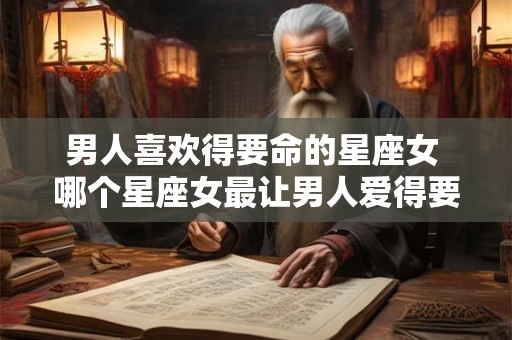 男人喜欢得要命的星座女 哪个星座女最让男人爱得要命