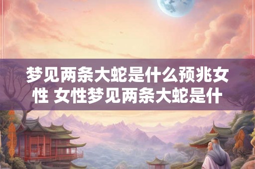 梦见两条大蛇是什么预兆女性 女性梦见两条大蛇是什么预示