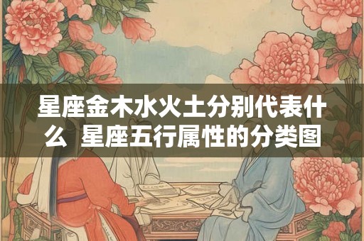 星座金木水火土分别代表什么 星座五行属性的分类图解 星座金木水火土分别代表什么 星座五行属性的分类图解