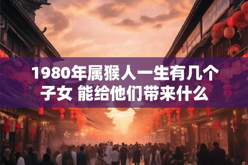 1980年属猴人一生有几个子女 能给他们带来什么