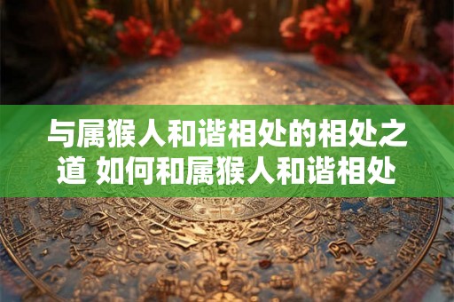 与属猴人和谐相处的相处之道 如何和属猴人和谐相处