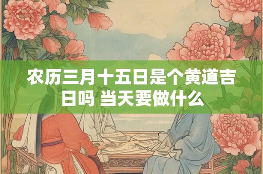 农历三月十五日是个黄道吉日吗 当天要做什么