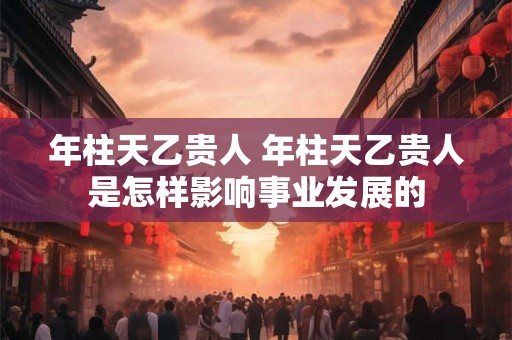 年柱天乙贵人 年柱天乙贵人是怎样影响事业发展的