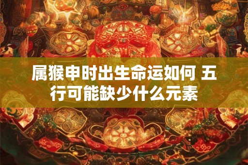 属猴申时出生命运如何 五行可能缺少什么元素
