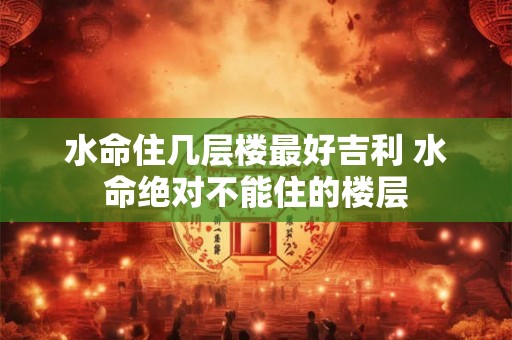 水命住几层楼最好吉利 水命绝对不能住的楼层 水命住几层楼最好吉利 水命绝对不能住的楼层