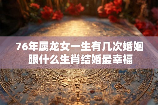 76年属龙女一生有几次婚姻 跟什么生肖结婚最幸福