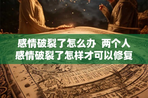 感情破裂了怎么办  两个人感情破裂了怎样才可以修复