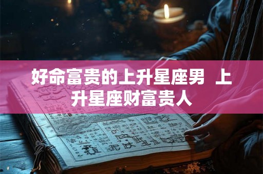 好命富贵的上升星座男 上升星座财富贵人 好命富贵的上升星座男 上升星座财富贵人
