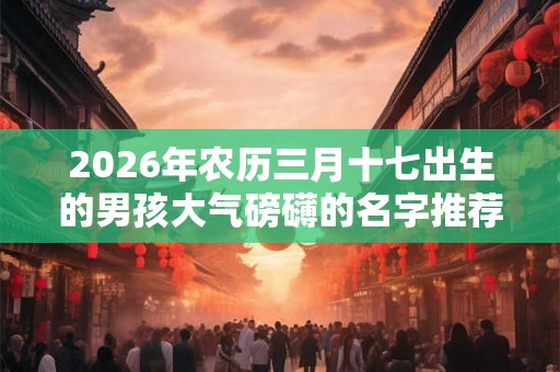 2026年农历三月十七出生的男孩大气磅礴的名字推荐