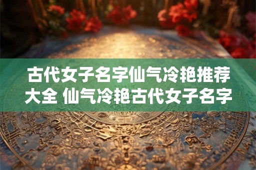 古代女子名字仙气冷艳推荐大全 仙气冷艳古代女子名字有哪些推荐