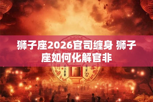 狮子座2026官司缠身 狮子座如何化解官非
