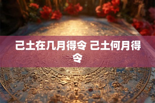 己土在几月得令 己土何月得令 己土在几月得令 己土何月得令