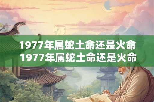 1977年属蛇土命还是火命 1977年属蛇土命还是火命 1977年属蛇土命还是火命 1977年属蛇土命还是火命