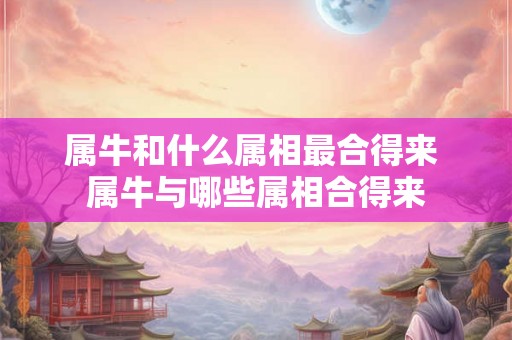 属牛和什么属相最合得来 属牛与哪些属相合得来