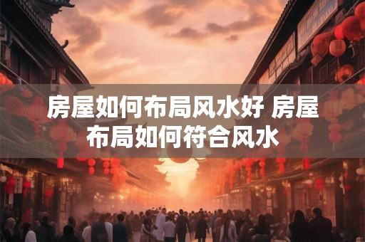 房屋如何布局风水好 房屋布局如何符合风水