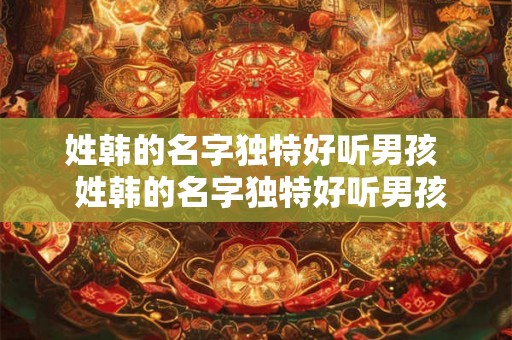 姓韩的名字独特好听男孩  姓韩的名字独特好听男孩鼠