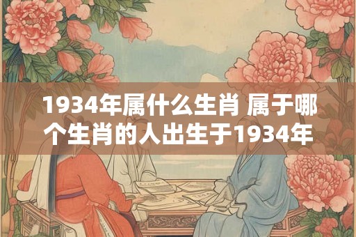 1934年属什么生肖 属于哪个生肖的人出生于1934年