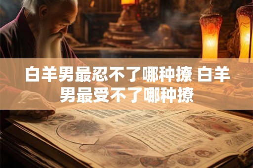 白羊男最忍不了哪种撩 白羊男最受不了哪种撩
