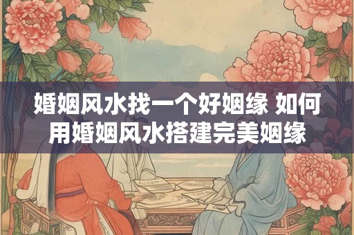 婚姻风水找一个好姻缘 如何用婚姻风水搭建完美姻缘