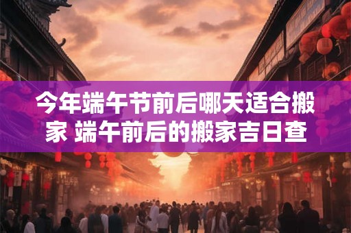 今年端午节前后哪天适合搬家 端午前后的搬家吉日查询2026