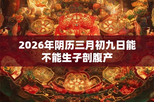 2026年阴历三月初九日能不能生子剖腹产 2026年阴历三月初九日能不能生子剖腹产