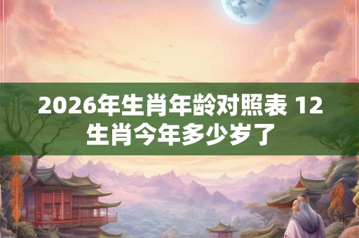 2026年生肖年龄对照表 12生肖今年多少岁了