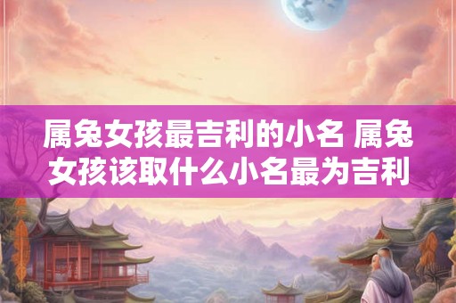 属兔女孩最吉利的小名 属兔女孩该取什么小名最为吉利 属兔女孩最吉利的小名 属兔女孩该取什么小名最为吉利