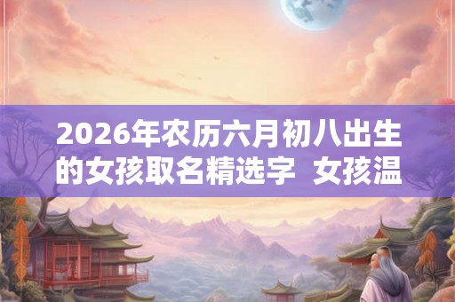 2026年农历六月初八出生的女孩取名精选字  女孩温暖有朝气的名字