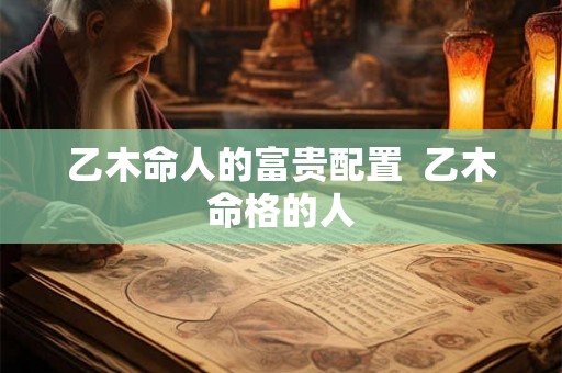 乙木命人的富贵配置  乙木命格的人