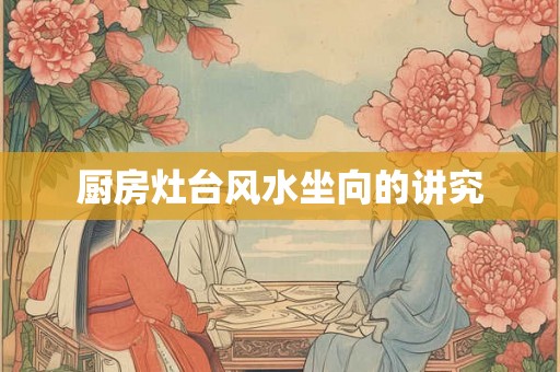 厨房灶台风水坐向的讲究 厨房灶台风水坐向的讲究