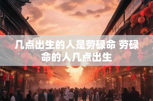 几点出生的人是劳碌命 劳碌命的人几点出生