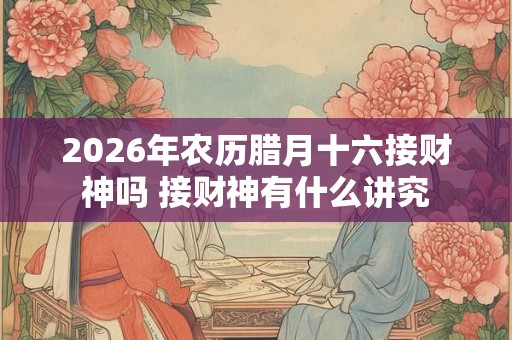 2026年农历腊月十六接财神吗 接财神有什么讲究 2026年农历腊月十六接财神吗 接财神有什么讲究
