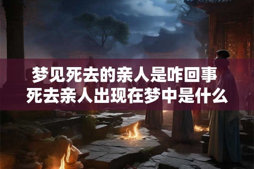 梦见死去的亲人是咋回事 死去亲人出现在梦中是什么意思 梦见死去的亲人是咋回事 死去亲人出现在梦中是什么意思