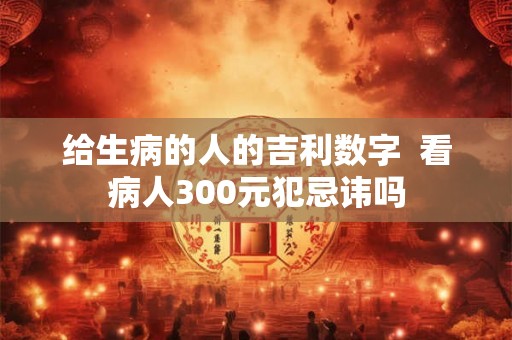 给生病的人的吉利数字  看病人300元犯忌讳吗