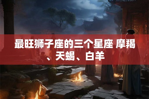 最旺狮子座的三个星座 摩羯、天蝎、白羊