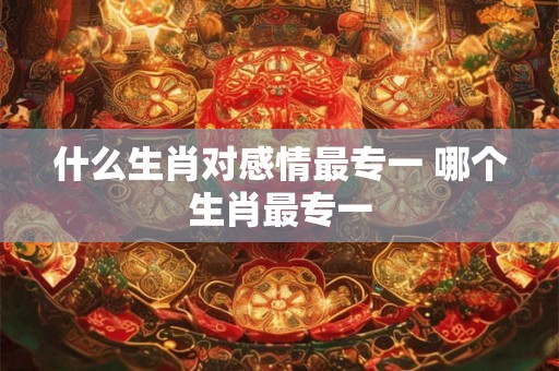 什么生肖对感情最专一 哪个生肖最专一 什么生肖对感情最专一 哪个生肖最专一