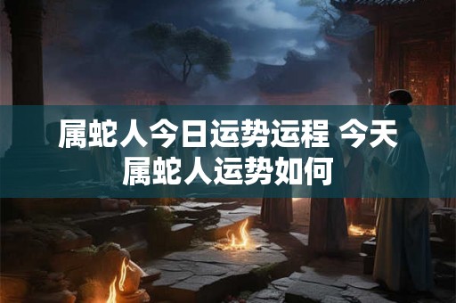属蛇人今日运势运程 今天属蛇人运势如何
