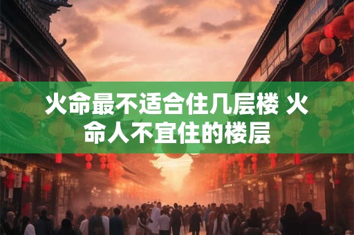 火命最不适合住几层楼 火命人不宜住的楼层