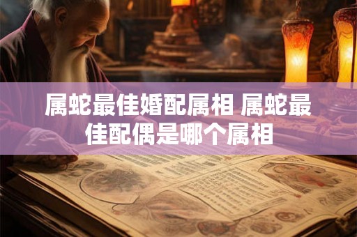属蛇最佳婚配属相 属蛇最佳配偶是哪个属相