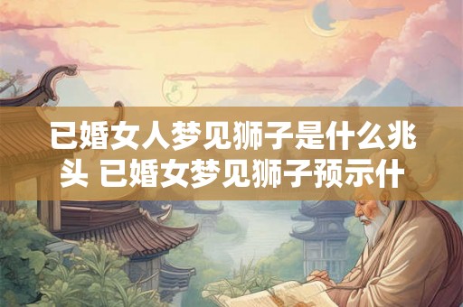 已婚女人梦见狮子是什么兆头 已婚女梦见狮子预示什么