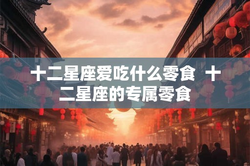 十二星座爱吃什么零食 十二星座的专属零食 十二星座爱吃什么零食 十二星座的专属零食