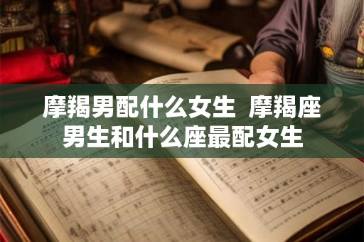 摩羯男配什么女生 摩羯座男生和什么座最配女生 摩羯男配什么女生 摩羯座男生和什么座最配女生