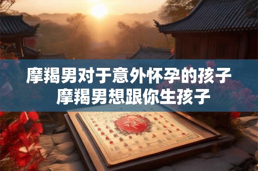 摩羯男对于意外怀孕的孩子  摩羯男想跟你生孩子