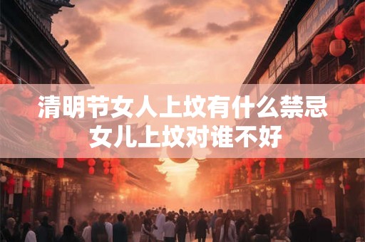 清明节女人上坟有什么禁忌 女儿上坟对谁不好