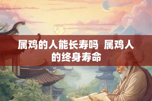 属鸡的人能长寿吗  属鸡人的终身寿命