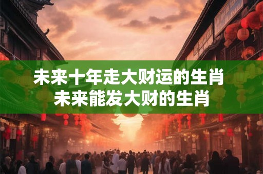 未来十年走大财运的生肖 未来能发大财的生肖