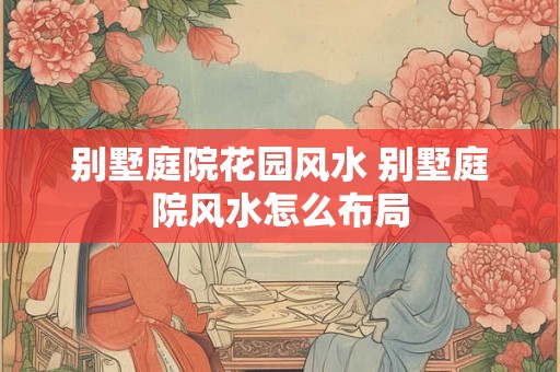别墅庭院花园风水 别墅庭院风水怎么布局