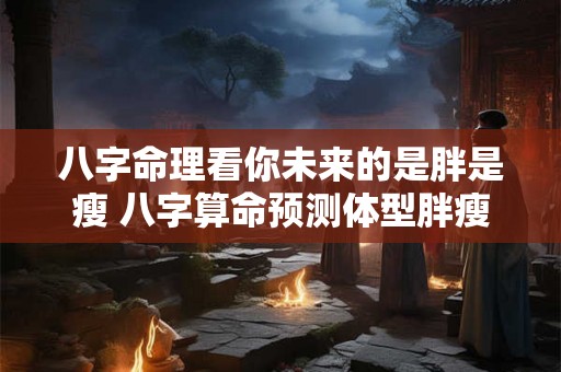 八字命理看你未来的是胖是瘦 八字算命预测体型胖瘦 八字命理看你未来的是胖是瘦 八字算命预测体型胖瘦